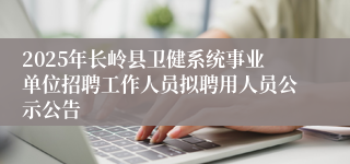 2025年长岭县卫健系统事业单位招聘工作人员拟聘用人员公示公告