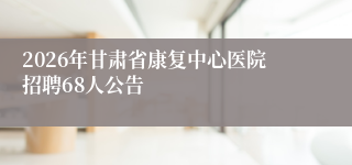 2026年甘肃省康复中心医院招聘68人公告