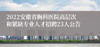 2022安徽省胸科医院高层次和紧缺专业人才招聘23人公告