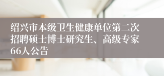 绍兴市本级卫生健康单位第二次招聘硕士博士研究生、高级专家66人公告