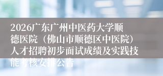 2026广东广州中医药大学顺德医院（佛山市顺德区中医院）人才招聘初步面试成绩及实践技能考核安排公告