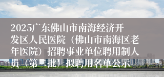2025广东佛山市南海经济开发区人民医院(佛山市南海区老年医院)招聘事业单位聘用制人员(第二批)拟聘用名单公示