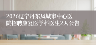2026辽宁丹东凤城市中心医院招聘康复医学科医生2人公告