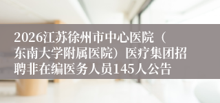 2026江苏徐州市中心医院(东南大学附属医院)医疗集团招聘非在编医务人员145人公告