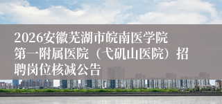 2026安徽芜湖市皖南医学院第一附属医院（弋矶山医院）招聘岗位核减公告