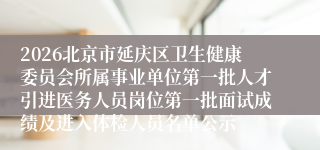 2026北京市延庆区卫生健康委员会所属事业单位第一批人才引进医务人员岗位第一批面试成绩及进入体检人员名单公示