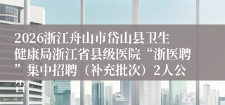 2026浙江舟山市岱山县卫生健康局浙江省县级医院“浙医聘”集中招聘（补充批次）2人公告