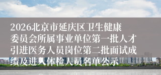 2026北京市延庆区卫生健康委员会所属事业单位第一批人才引进医务人员岗位第二批面试成绩及进入体检人员名单公示