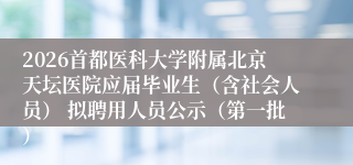2026首都医科大学附属北京天坛医院应届毕业生（含社会人员） 拟聘用人员公示（第一批）