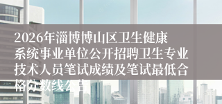 2026年淄博博山区卫生健康系统事业单位公开招聘卫生专业技术人员笔试成绩及笔试最低合格分数线公告