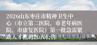2026山东枣庄市精神卫生中心（市立第二医院、市老年病医院、市康复医院）第一批急需紧缺人才招聘20人公告