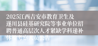 2025江西吉安市教育卫生及遂川县硅基研究院等事业单位招聘普通高层次人才紧缺学科递补体检考察人员公告