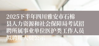 2025下半年四川雅安市石棉县人力资源和社会保障局考试招聘所属事业单位医护类工作人员拟聘用人员公示