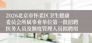 2026北京市怀柔区卫生健康委员会所属事业单位第一批招聘医务人员及额度管理人员拟聘用人员公示