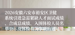 2026安徽六安市裕安区卫健系统引进急需紧缺人才面试成绩、合成总成绩、入围体检人员名单公示及体检有关事项的通知