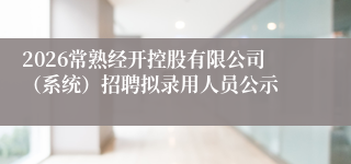 2026常熟经开控股有限公司（系统）招聘拟录用人员公示