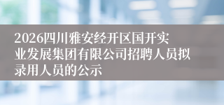 2026四川雅安经开区国开实业发展集团有限公司招聘人员拟录用人员的公示