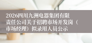 2026四川九洲电器集团有限责任公司关于招聘市场开发岗(市场经理)拟录用人员公示