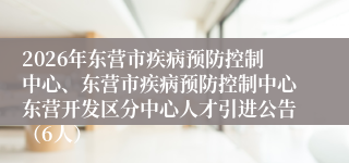 2026年东营市疾病预防控制中心、东营市疾病预防控制中心东营开发区分中心人才引进公告（6人）