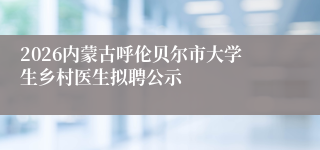 2026内蒙古呼伦贝尔市大学生乡村医生拟聘公示