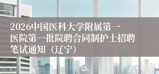 2026中国医科大学附属第一医院第一批院聘合同制护士招聘笔试通知（辽宁）