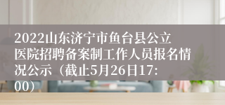 2022山东济宁市鱼台县公立医院招聘备案制工作人员报名情况公示（截止5月26日17:00）