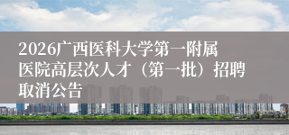2026广西医科大学第一附属医院高层次人才（第一批）招聘取消公告