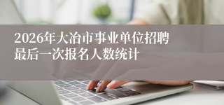 2026年大冶市事业单位招聘最后一次报名人数统计