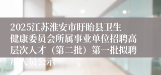 2025江苏淮安市盱眙县卫生健康委员会所属事业单位招聘高层次人才（第二批）第一批拟聘用人员公示