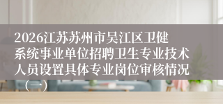 2026江苏苏州市吴江区卫健系统事业单位招聘卫生专业技术人员设置具体专业岗位审核情况 (一)