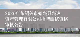 2026广东韶关市始兴县兴达资产管理有限公司招聘面试资格审核公告