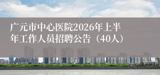 广元市中心医院2026年上半年工作人员招聘公告(40人)