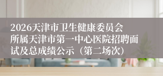 2026天津市卫生健康委员会所属天津市第一中心医院招聘面试及总成绩公示（第二场次）