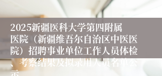 2025新疆医科大学第四附属医院(新疆维吾尔自治区中医医院)招聘事业单位工作人员体检、考察结果及拟录用人员名单公示