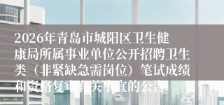 2026年青岛市城阳区卫生健康局所属事业单位公开招聘卫生类（非紧缺急需岗位）笔试成绩和资格复审有关事宜的公告