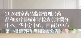 2026国家药品监督管理局药品和医疗器械审评检查京津冀分中心、华中分中心、西南分中心第一批编外招聘122人公告