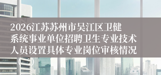 2026江苏苏州市吴江区卫健系统事业单位招聘卫生专业技术人员设置具体专业岗位审核情况 （二）