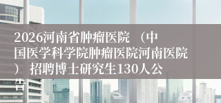2026河南省肿瘤医院 （中国医学科学院肿瘤医院河南医院） 招聘博士研究生130人公告