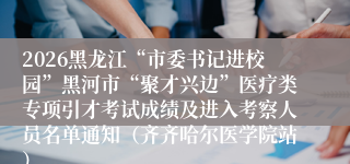 2026黑龙江“市委书记进校园”黑河市“聚才兴边”医疗类专项引才考试成绩及进入考察人员名单通知(齐齐哈尔医学院站)