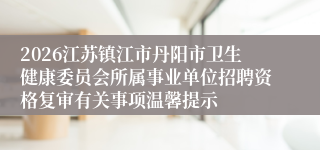 2026江苏镇江市丹阳市卫生健康委员会所属事业单位招聘资格复审有关事项温馨提示