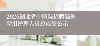 2026湖北省中医院招聘编外聘用护理人员总成绩公示