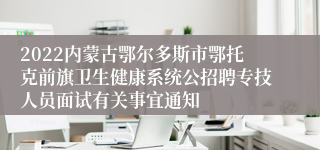 2022内蒙古鄂尔多斯市鄂托克前旗卫生健康系统公招聘专技人员面试有关事宜通知