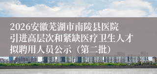 2026安徽芜湖市南陵县医院引进高层次和紧缺医疗卫生人才拟聘用人员公示（第二批）