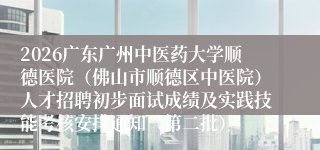 2026广东广州中医药大学顺德医院（佛山市顺德区中医院）人才招聘初步面试成绩及实践技能考核安排通知（第二批）
