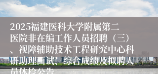 2025福建医科大学附属第二医院非在编工作人员招聘(三)、视障辅助技术工程研究中心科研助理面试、综合成绩及拟聘人员体检公告