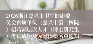 2026浙江嘉兴市卫生健康委员会直属单位（嘉兴市第二医院）招聘高层次人才（博士研究生）考试成绩及入围体检名单通知（一）