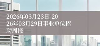 2026年03月23日-2026年03月29日事业单位招聘周报
