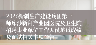 2026新疆生产建设兵团第一师库沙新拜产业园医院及卫生院招聘事业单位工作人员笔试成绩及面试相关事项公告