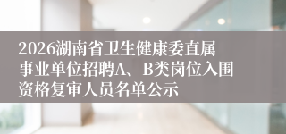 2026湖南省卫生健康委直属事业单位招聘A、B类岗位入围资格复审人员名单公示