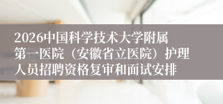 2026中国科学技术大学附属第一医院（安徽省立医院）护理人员招聘资格复审和面试安排